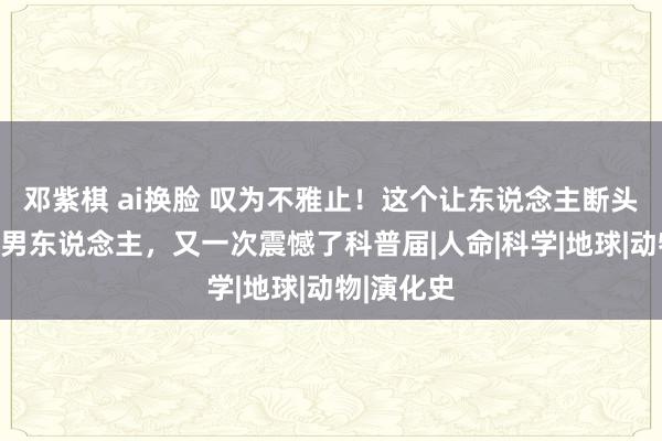 邓紫棋 ai换脸 叹为不雅止！这个让东说念主断头式仰慕的男东说念主，又一次震憾了科普届|人命|科学|地球|动物|演化史