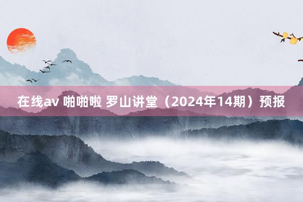 在线av 啪啪啦 罗山讲堂（2024年14期）预报