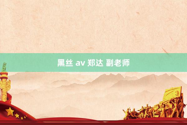 黑丝 av 郑达 副老师