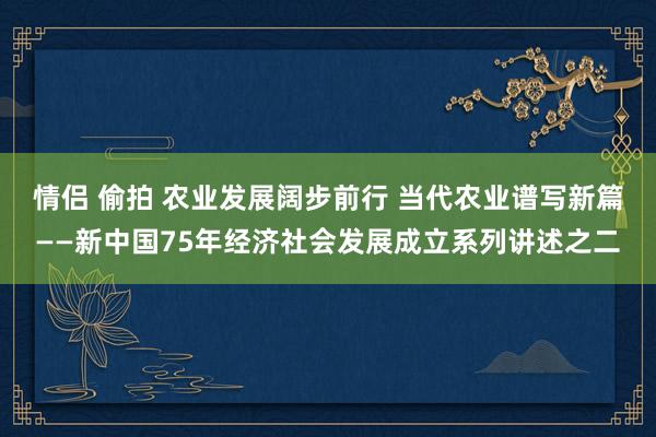 情侣 偷拍 农业发展阔步前行 当代农业谱写新篇——新中国75年经济社会发展成立系列讲述之二