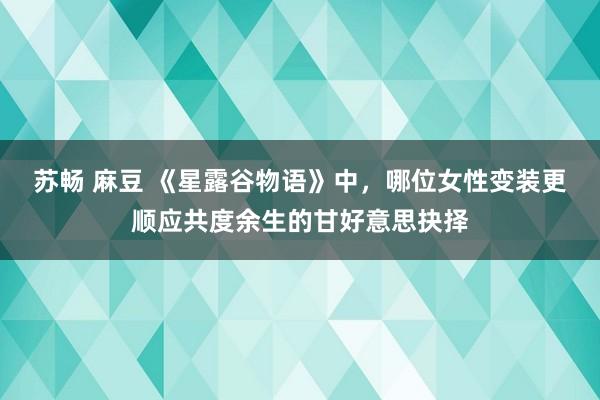 苏畅 麻豆 《星露谷物语》中，哪位女性变装更顺应共度余生的甘好意思抉择