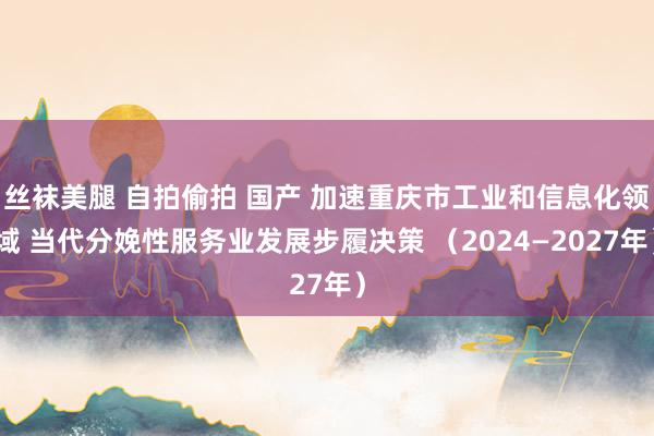 丝袜美腿 自拍偷拍 国产 加速重庆市工业和信息化领域 当代分娩性服务业发展步履决策 （2024—2027年）