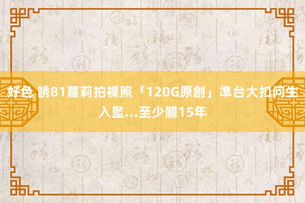 好色 誘81蘿莉拍裸照「120G原創」　準台大扣问生入監...至少關15年