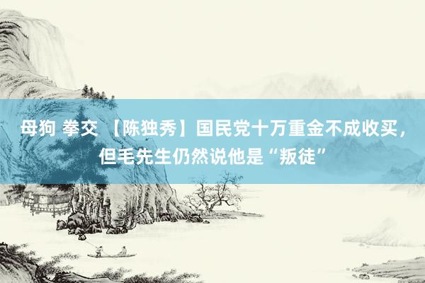 母狗 拳交 【陈独秀】国民党十万重金不成收买，但毛先生仍然说他是“叛徒”