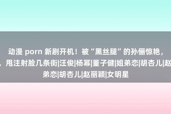 动漫 porn 新剧开机！被“黑丝腿”的孙俪惊艳，恶相变福相，甩注射脸几条街|汪俊|杨幂|董子健|姐弟恋|胡杏儿|赵丽颖|女明星