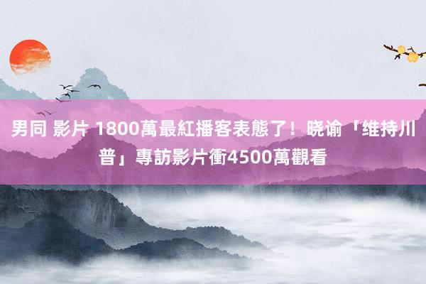 男同 影片 1800萬最紅播客表態了！晓谕「维持川普」　專訪影片衝4500萬觀看