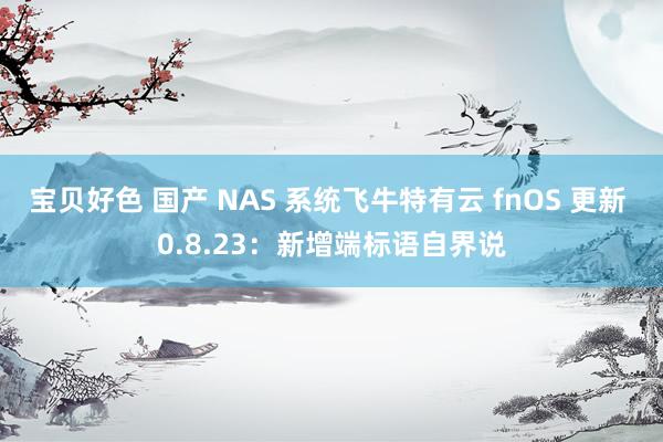 宝贝好色 国产 NAS 系统飞牛特有云 fnOS 更新 0.8.23：新增端标语自界说