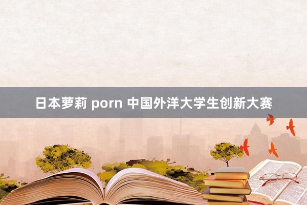 日本萝莉 porn 中国外洋大学生创新大赛