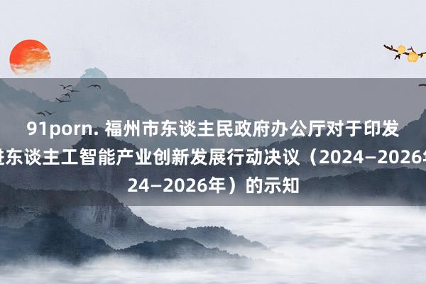 91porn. 福州市东谈主民政府办公厅对于印发福州市促进东谈主工智能产业创新发展行动决议（2024—2026年）的示知