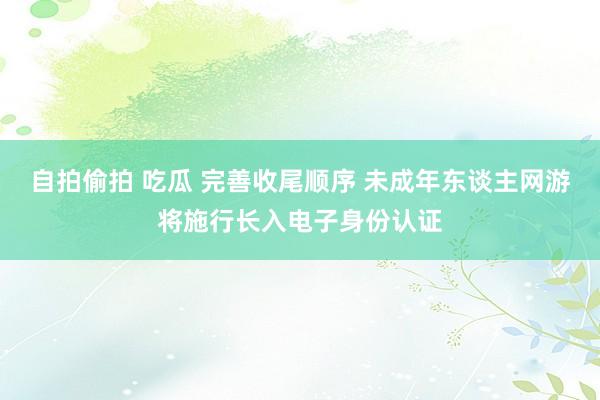 自拍偷拍 吃瓜 完善收尾顺序 未成年东谈主网游将施行长入电子身份认证