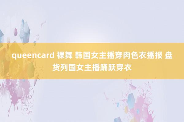 queencard 裸舞 韩国女主播穿肉色衣播报 盘货列国女主播踊跃穿衣