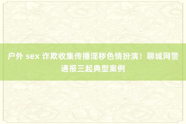 户外 sex 诈欺收集传播淫秽色情扮演！聊城网警通报三起典型案例