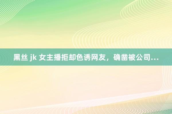 黑丝 jk 女主播拒却色诱网友，确凿被公司…