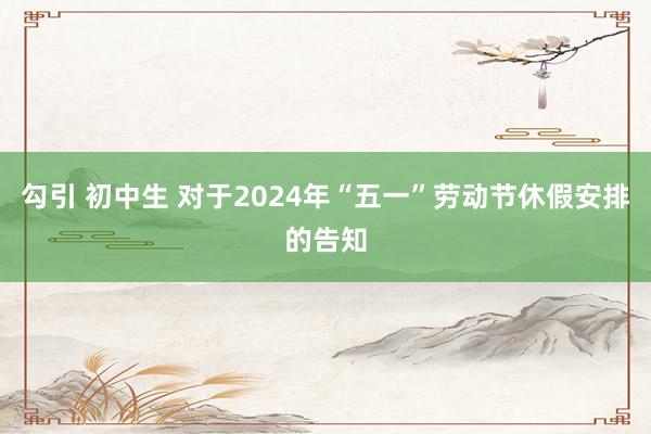 勾引 初中生 对于2024年“五一”劳动节休假安排的告知