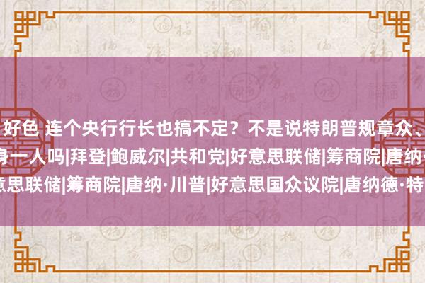 好色 连个央行行长也搞不定？不是说特朗普规章众、参两院集大权孤苦孤身一人吗|拜登|鲍威尔|共和党|好意思联储|筹商院|唐纳·川普|好意思国众议院|唐纳德·特朗普