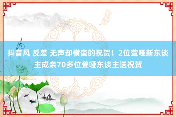 抖音风 反差 无声却横蛮的祝贺！2位聋哑新东谈主成亲70多位聋哑东谈主送祝贺