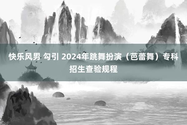 快乐风男 勾引 2024年跳舞扮演（芭蕾舞）专科招生查验规程