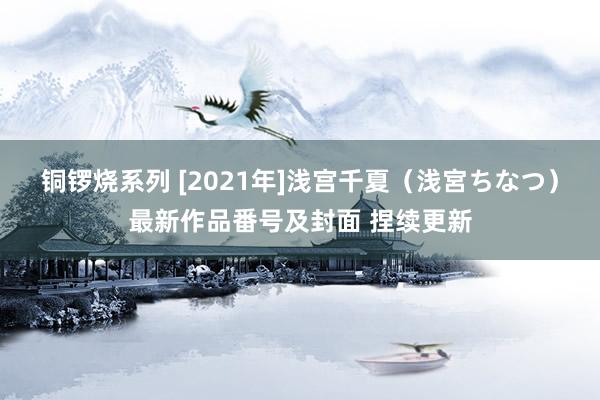 铜锣烧系列 [2021年]浅宫千夏（浅宮ちなつ）最新作品番号及封面 捏续更新