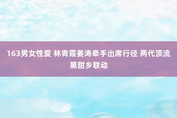 163男女性爱 林青霞姜涛牵手出席行径 两代顶流黑甜乡联动