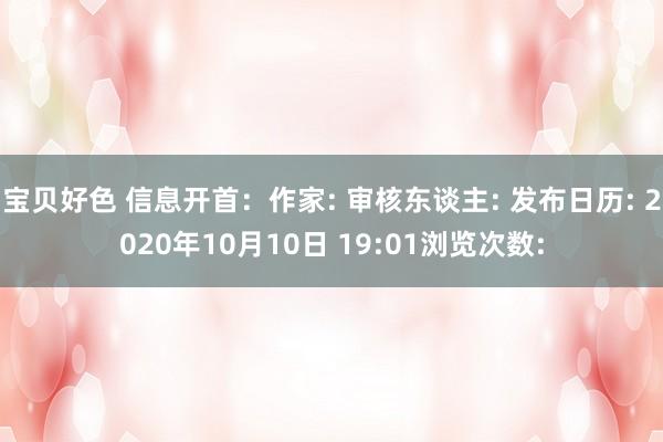 宝贝好色 信息开首：作家: 审核东谈主: 发布日历: 2020年10月10日 19:01浏览次数: