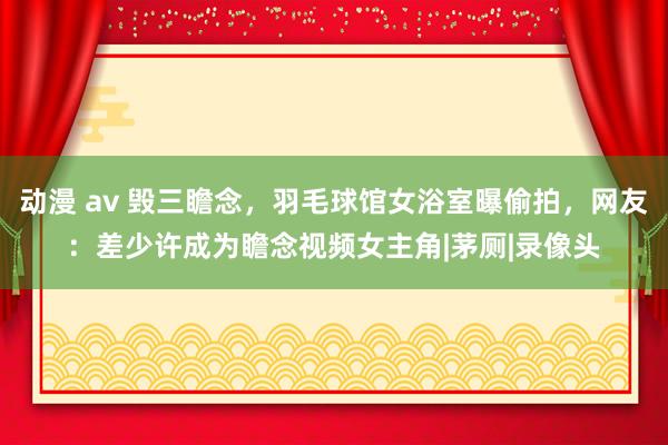 动漫 av 毁三瞻念，羽毛球馆女浴室曝偷拍，网友：差少许成为瞻念视频女主角|茅厕|录像头