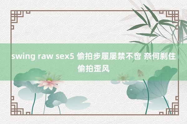 swing raw sex5 偷拍步履屡禁不啻 奈何刹住偷拍歪风