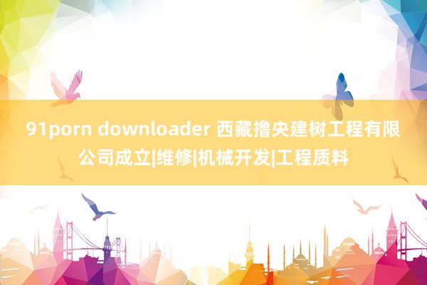 91porn downloader 西藏撸央建树工程有限公司成立|维修|机械开发|工程质料