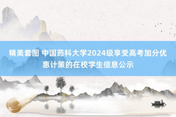 精美套图 中国药科大学2024级享受高考加分优惠计策的在校学生信息公示