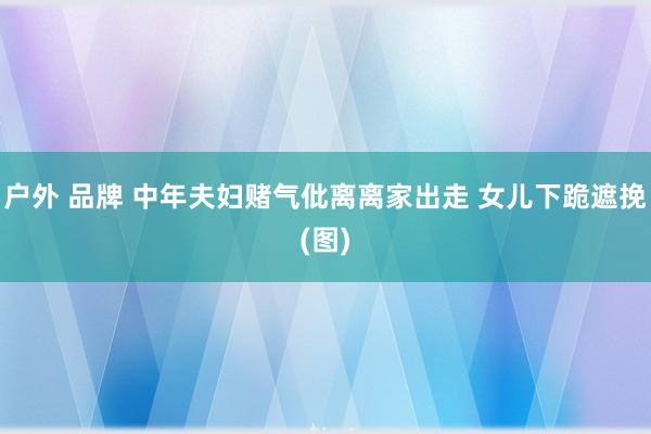 户外 品牌 中年夫妇赌气仳离离家出走 女儿下跪遮挽(图)