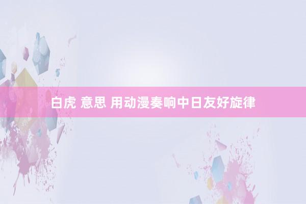 白虎 意思 用动漫奏响中日友好旋律