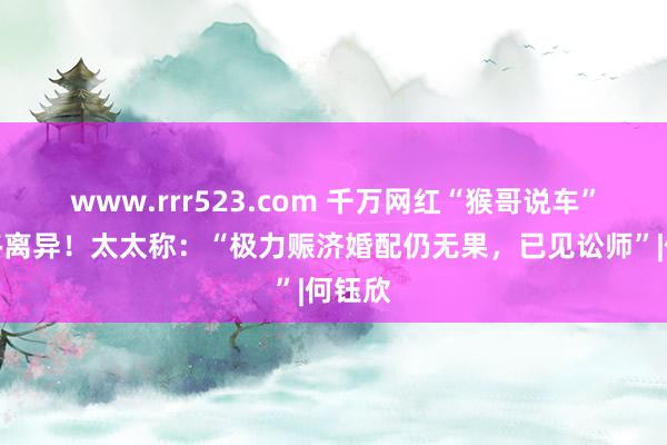 www.rrr523.com 千万网红“猴哥说车”佳耦终离异！太太称：“极力赈济婚配仍无果，已见讼师”|何钰欣