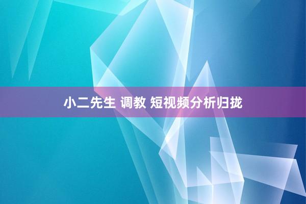 小二先生 调教 短视频分析归拢