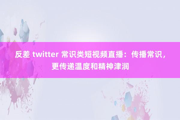 反差 twitter 常识类短视频直播：传播常识，更传递温度和精神津润