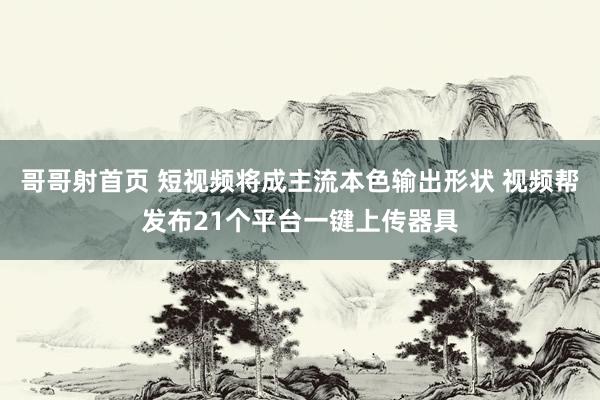 哥哥射首页 短视频将成主流本色输出形状 视频帮发布21个平台一键上传器具